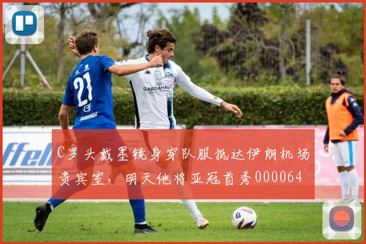 C罗头戴墨镜身穿队服抵达伊朗机场贵宾室，明天他将亚冠首秀0000644