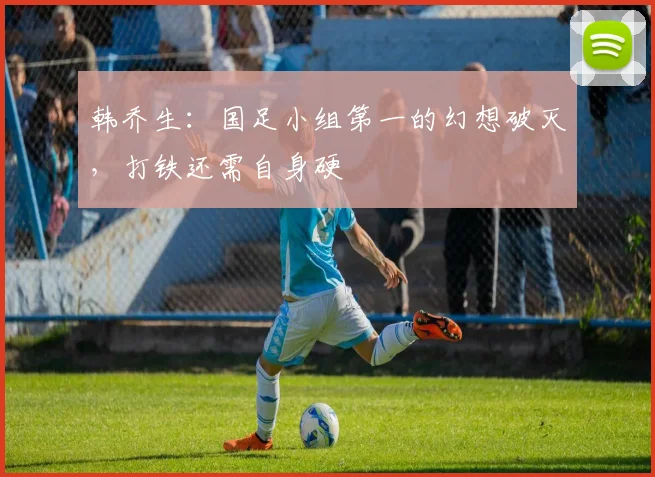韩乔生：国足小组第一的幻想破灭，打铁还需自身硬