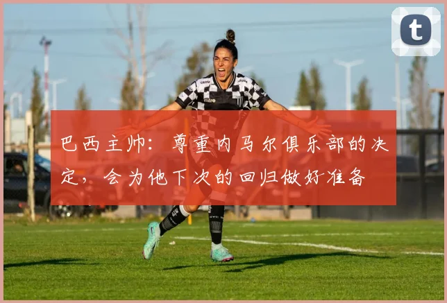 巴西主帅：尊重内马尔俱乐部的决定，会为他下次的回归做好准备
