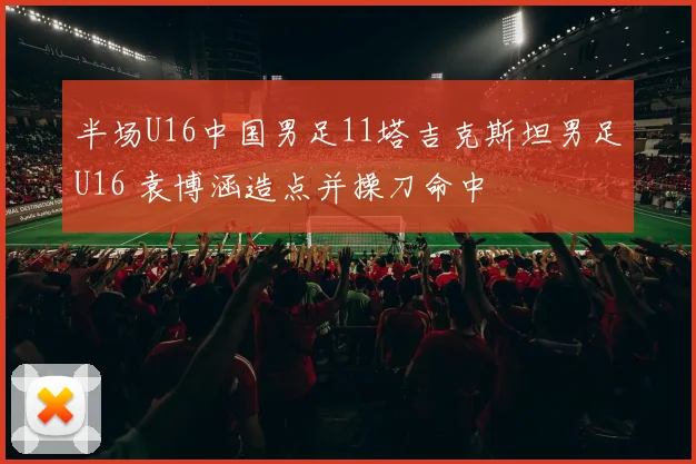 半场U16中国男足11塔吉克斯坦男足U16 袁博涵造点并操刀命中