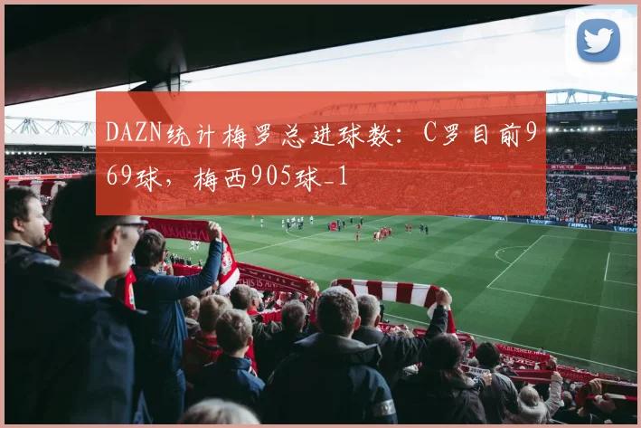 DAZN统计梅罗总进球数：C罗目前969球，梅西905球_1