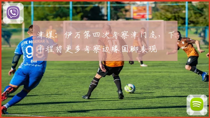 津媒：伊万第四次考察津门虎，下半程将更多考察边缘国脚表现
