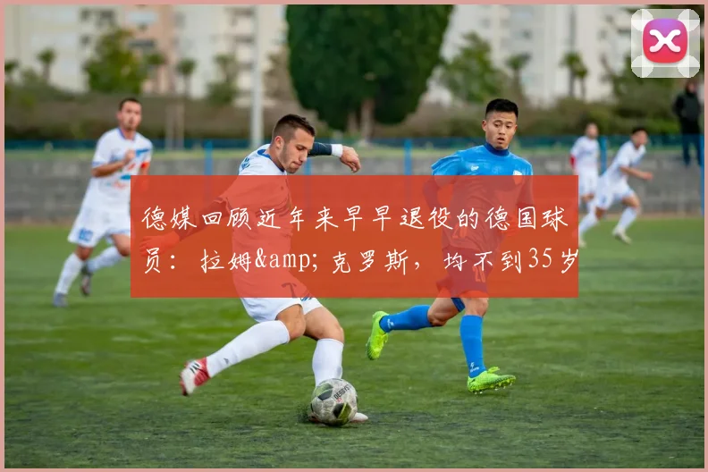 德媒回顾近年来早早退役的德国球员：拉姆&克罗斯，均不到35岁