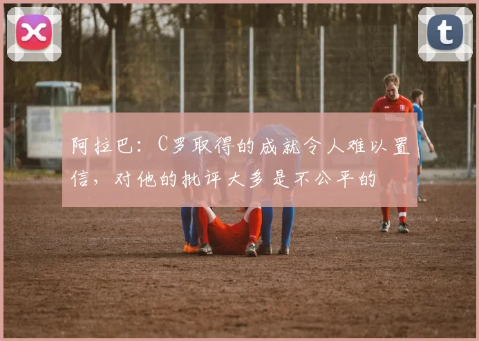 阿拉巴：C罗取得的成就令人难以置信，对他的批评大多是不公平的