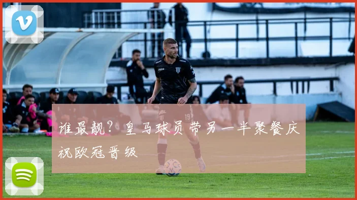 谁最靓？皇马球员带另一半聚餐庆祝欧冠晋级