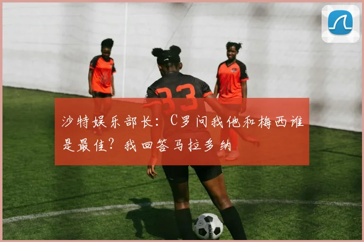 沙特娱乐部长：C罗问我他和梅西谁是最佳？我回答马拉多纳