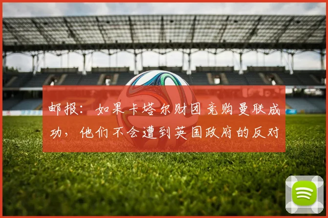 邮报：如果卡塔尔财团竞购曼联成功，他们不会遭到英国政府的反对