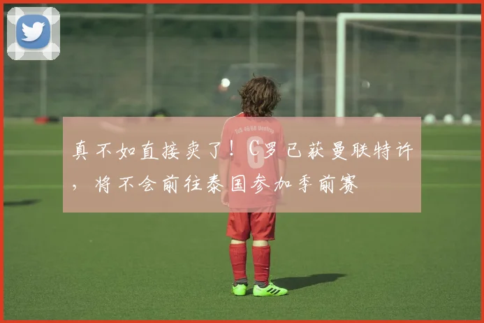 真不如直接卖了！C罗已获曼联特许，将不会前往泰国参加季前赛