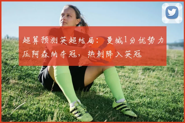 超算预测英超结局：曼城1分优势力压阿森纳夺冠，热刺降入英冠