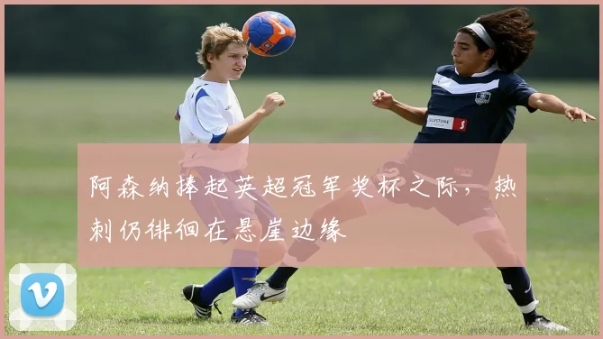 阿森纳捧起英超冠军奖杯之际，热刺仍徘徊在悬崖边缘