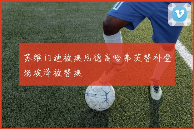 苏维门迪被换厄德高哈弗茨替补登场埃泽被替换