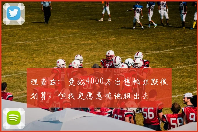 理查兹：曼城4000万出售帕尔默很划算，但我更愿意将他租出去