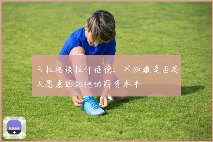 卡拉格谈拉什福德：不知道是否有人愿意匹配他的薪资水平