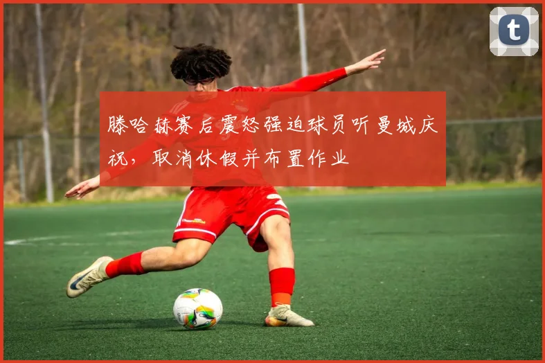 滕哈赫赛后震怒强迫球员听曼城庆祝，取消休假并布置作业