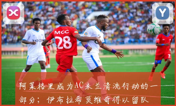 阿莱格里成为AC米兰清洗行动的一部分；伊布拉希莫维奇得以留队