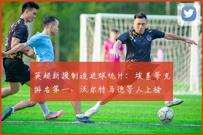 英超新援制造进球统计：埃基蒂克排名第一，沃尔特马德等人上榜